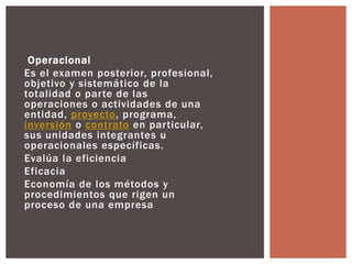 Operacional 
Es el examen posterior, profesional, 
objetivo y sistemático de la 
totalidad o par te de las 
operaciones o actividades de una 
entidad, proyecto, programa, 
inversión o contrato en par ticular, 
sus unidades integrantes u 
operacionales específicas. 
Evalúa la eficiencia 
Eficacia 
Economía de los métodos y 
procedimientos que rigen un 
proceso de una empresa 
 