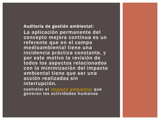 Auditoria de gestión ambiental: 
La aplicación permanente del 
concepto mejora continua es un 
referente que en el campo 
medioambiental tiene una 
incidencia práctica constante, y 
por este motivo la revisión de 
todos los aspectos relacionados 
con la minimización del impacto 
ambiental tiene que ser una 
acción realizadas sin 
interrupción. 
controlar el impacto ambiental que 
generan las actividades humanas 
 