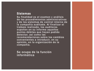 Sistemas 
Su final idad es el examen y anál isis 
de los procedimientos administrativos 
y de los sistemas de control interno de 
la compañía auditada. Al final izar el 
trabajo real izado, los auditores 
exponen en su informe aquellos 
puntos débiles que hayan podido 
detectar, así como las 
recomendaciones sobre los cambios 
convenientes a introducir, en su 
opinión, en la organización de la 
compañía. 
Se ocupa de la función 
informática 
 
