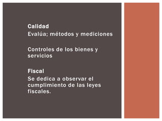 Calidad 
Evalúa; métodos y mediciones 
Controles de los bienes y 
servicios 
Fiscal 
Se dedica a observar el 
cumplimiento de las leyes 
fiscales. 
 
