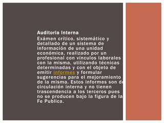 Auditoria Interna 
Exámen crítico, sistemático y 
detallado de un sistema de 
información de una unidad 
económica, realizado por un 
profesional con vínculos laborales 
con la misma, utilizando técnicas 
determinadas y con el objeto de 
emitir informes y formular 
sugerencias para el mejoramiento 
de la misma. Estos informes son de 
circulación interna y no tienen 
trascendencia a los terceros pues 
no se producen bajo la figura de la 
Fe Publica. 
 