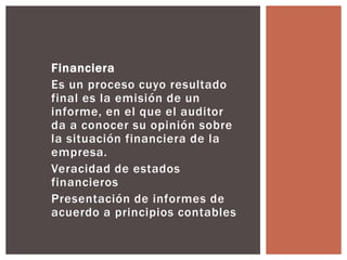 Financiera 
Es un proceso cuyo resultado 
final es la emisión de un 
informe, en el que el auditor 
da a conocer su opinión sobre 
la situación financiera de la 
empresa. 
Veracidad de estados 
financieros 
Presentación de informes de 
acuerdo a principios contables 
 