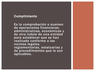 Cumplimiento 
Es la comprobación o examen 
de operaciones financieras, 
administrativas, económicas y 
de otra índole de una entidad 
para establecer que se han 
realizado conforme a las 
normas legales, 
reglamentarias, estatuarias y 
de procedimientos que le son 
aplicables. 
 