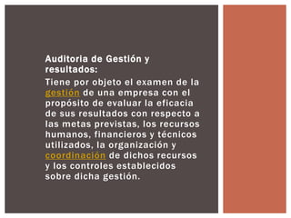 Auditoria de Gestión y 
resultados: 
Tiene por objeto el examen de la 
gestión de una empresa con el 
propósito de evaluar la eficacia 
de sus resultados con respecto a 
las metas previstas, los recursos 
humanos, financieros y técnicos 
utilizados, la organización y 
coordinación de dichos recursos 
y los controles establecidos 
sobre dicha gestión. 
 