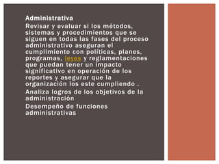 Administrativa 
Revisar y evaluar si los métodos, 
sistemas y procedimientos que se 
siguen en todas las fases del proceso 
administrativo aseguran el 
cumplimiento con políticas, planes, 
programas, leyes y reglamentaciones 
que puedan tener un impacto 
significativo en operación de los 
repor tes y asegurar que la 
organización los este cumpliendo . 
Analiza logros de los objetivos de la 
administración 
Desempeño de funciones 
administrativas 
 
