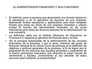 EL ADMINISTRADOR FINANCIERO Y SUS FUNCIONES



• Es definido como la persona que desempeña una función básica en
  la planeación y en la aplicación de recursos de una empresa,
  obteniendo fondos necesarios y aplicándolos para fines rentables
  Puesto que todas las áreas de una empresa necesitan y utilizan
  fondos la función del administrador financiero es de suma
  importancia para todos los diversos sectores de la administración de
  una compañía
• La definición dada por el instituto Mexicano de Ejecutivos en
  Finanzas A C respecto al ejecutivo de finanzas dice a la letra
• “Es el principal responsable de la administración de los recursos
  financieros de la empresa, y por lo tanto, miembro del grupo de
  dirección General de la misma Como tal participa en la definición de
  objetivos y políticas generales de la empresa, a fin de lograr que la
  asignación de los recursos sea aquellos proyectos o segmentos de
  la misma (productos mercados) que ofrezcan la mejor mezcla de
  rendimiento y liquidez, promoviendo el uso eficiente de estos
  recursos para mantener su productividad”
 