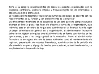 Tiene a su cargo la responsabilidad de todos los aspectos relacionados con la
tesorería, contraloría, auditoria interna y frecuentemente los de informática y
coordinación de la planeación.
Es responsable de desarrollar los recursos humanos a su cargo, de acuerdo con los
requerimientos de su función y con el crecimiento de la empresa”
El administrador financiero en la actualidad es útil para que una compañía pueda
alcanzar el éxito Al pulsar los flujos de efectivo a través de la organización, este
individuo esta en el centro de lo que esta sucediendo Si las finanzas han de jugar
un papel administrativo general en la organización. el administrador financiero
debe ser un jugador de equipo que esta involucrado en forma constructiva en las
operaciones, y en la estrategia global de la compañía. Antes el administrador
financiero se encargaba de solo de tareas rutinarias como el mantenimiento de
registros, preparación de reportes financieros, administración de la posición de
efectivo de la empresa, el pago de deudas y en ocasiones, obtención de fondos, su
amplio territorio hoy en día incluye
 