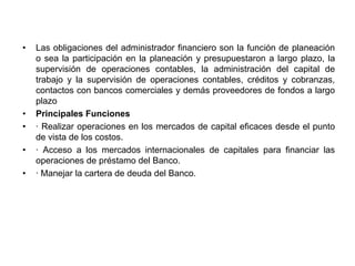 •   Las obligaciones del administrador financiero son la función de planeación
    o sea la participación en la planeación y presupuestaron a largo plazo, la
    supervisión de operaciones contables, la administración del capital de
    trabajo y la supervisión de operaciones contables, créditos y cobranzas,
    contactos con bancos comerciales y demás proveedores de fondos a largo
    plazo
•   Principales Funciones
•   · Realizar operaciones en los mercados de capital eficaces desde el punto
    de vista de los costos.
•   · Acceso a los mercados internacionales de capitales para financiar las
    operaciones de préstamo del Banco.
•   · Manejar la cartera de deuda del Banco.
 