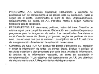 •   PROGRAMAS A.F. Análisis situacional. Elaboración y creación de
    programas A.F. El complemento a los planes para su aplicación. Rutas a
    seguir por el depto. Encaminados al logro de objs. Organizacionales.
    Requerimientos del depto. de A.F. Políticas, metas a seguir. Asesoría
    financiera para la aplicación.
•   PRESUPUESTOS A.F. determina; políticas, metas del área. Creación de
    rutas a seguir para cumplir las metas. Elaboración en coordinación planes y
    programas para la integración de estos. Las necesidades financieras a
    cubrir Complementos de planes y programas, según las políticas de esta
    área. Los recursos con que se cuentan. Los objetivos de la A.F., así como
    de la organización. Autorización de aplicación de recursos.
•   CONTROL DE GESTION A.F. Evaluar los planes y proyectos B/C. Requerir
    y juntar la información de todas las demás áreas. Evaluar y calificar el
    resultado obtenido o bien propuesto por cada área. Analiza la información.
    El análisis de la información recabada, así como su evaluación y
    complementación. ? Los objetivos del departamento de A.F. Los objetivos
    del departamento de A.F. Requerimientos del departamento
•
 