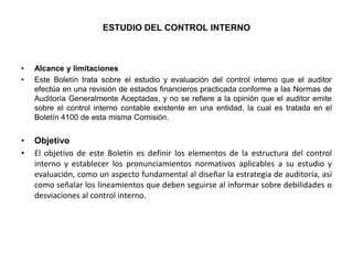 ESTUDIO DEL CONTROL INTERNO



•   Alcance y limitaciones
•   Este Boletín trata sobre el estudio y evaluación del control interno que el auditor
    efectúa en una revisión de estados financieros practicada conforme a las Normas de
    Auditoría Generalmente Aceptadas, y no se refiere a la opinión que el auditor emite
    sobre el control interno contable existente en una entidad, la cual es tratada en el
    Boletín 4100 de esta misma Comisión.


•   Objetivo
•   El objetivo de este Boletín es definir los elementos de la estructura del control
    interno y establecer los pronunciamientos normativos aplicables a su estudio y
    evaluación, como un aspecto fundamental al diseñar la estrategia de auditoría, así
    como señalar los lineamientos que deben seguirse al informar sobre debilidades o
    desviaciones al control interno.
 
