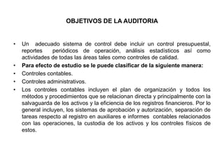 OBJETIVOS DE LA AUDITORIA


•   Un adecuado sistema de control debe incluir un control presupuestal,
    reportes     periódicos de operación, análisis estadísticos así como
    actividades de todas las áreas tales como controles de calidad.
•   Para efecto de estudio se le puede clasificar de la siguiente manera:
•   Controles contables.
•   Controles administrativos.
•   Los controles contables incluyen el plan de organización y todos los
    métodos y procedimientos que se relacionan directa y principalmente con la
    salvaguarda de los activos y la eficiencia de los registros financieros. Por lo
    general incluyen, los sistemas de aprobación y autorización, separación de
    tareas respecto al registro en auxiliares e informes contables relacionados
    con las operaciones, la custodia de los activos y los controles físicos de
    estos.
 