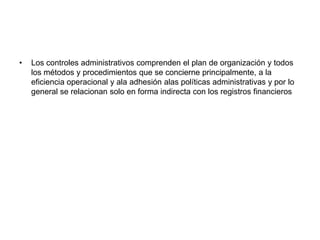 •   Los controles administrativos comprenden el plan de organización y todos
    los métodos y procedimientos que se concierne principalmente, a la
    eficiencia operacional y ala adhesión alas políticas administrativas y por lo
    general se relacionan solo en forma indirecta con los registros financieros
 