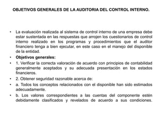 OBJETIVOS GENERALES DE LA AUDITORIA DEL CONTROL INTERNO.




•    La evaluación realizada al sistema de control interno de una empresa debe
     estar sustentada en las respuestas que arrojen los cuestionarios de control
     interno realizado en los programas y procedimientos que el auditor
     financiero tenga a bien ejecutar, en este caso en el manejo del disponible
     de la entidad.
•    Objetivos generales:
•    1. Verificar la correcta valoración de acuerdo con principios de contabilidad
     generalmente aceptados y su adecuada presentación en los estados
     financieros.
•    2. Obtener seguridad razonable acerca de:
•    a. Todos los conceptos relacionados con el disponible han sido estimados
     adecuadamente.
•    b. Los valores correspondientes a las cuentas del componente estén
     debidamente clasificados y revelados de acuerdo a sus condiciones.
 