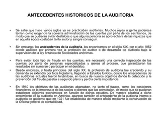 ANTECEDENTES HISTORICOS DE LA AUDITORIA


•   Se sabe que hace varios siglos ya se practicaban auditorias. Muchos reyes o gente poderosa
    tenían como exigencia la correcta administración de las cuentas por parte de los escribanos, de
    modo que se pudieran evitar desfalcos o que alguna persona se aprovechara de las riquezas que
    en aquella época costaban tanto sudor y sangre conseguir.

•   Sin embargo, los antecedentes de la auditoria, los encontramos en el siglo XIX, por el año 1862
    donde aparece por primera vez la profesión de auditor o de desarrollo de auditoria bajo la
    supervisión de la ley británica de Sociedades anónimas.

•   Para evitar todo tipo de fraude en las cuentas, era necesario una correcta inspección de las
    cuentas por parte de personas especializadas y ajenas al proceso, que garantizaran los
    resultados sin sumarse o participar en el desfalco.
•   Desde entonces, y hasta principios del siglo XX, la profesión de auditoria fue creciendo y su
    demanda se extendió por toda Inglaterra, llegando a Estados Unidos, donde los antecedentes de
    las auditorias actuales fueron forjándose, en busca de nuevos objetivos donde la detección y la
    prevención del fraude pasaba a segundo plano y perdía cierta importancia.

•   En 1940 los objetivos de las auditorias abarcaban, no tanto el fraude, como las posiciones
    financieras de la empresa o de los socios o clientes que las constituían, de modo que se pudieran
    establecer objetivos económicos en función de dichos estudios. De manera paralela a dicho
    crecimiento de la auditoria en América, aparece también el antecedente de la auditoria interna o
    auditoria de gobierno que en 1921 fue establecida de manera oficial mediante la construcción de
    la Oficina general de contabilidad.
 