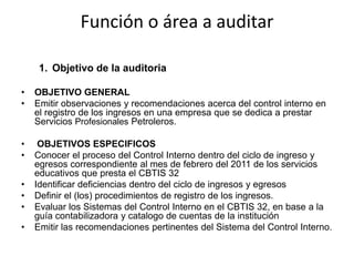 Función o área a auditar

     1. Objetivo de la auditoria

•   OBJETIVO GENERAL
•   Emitir observaciones y recomendaciones acerca del control interno en
    el registro de los ingresos en una empresa que se dedica a prestar
    Servicios Profesionales Petroleros.

•    OBJETIVOS ESPECIFICOS
•   Conocer el proceso del Control Interno dentro del ciclo de ingreso y
    egresos correspondiente al mes de febrero del 2011 de los servicios
    educativos que presta el CBTIS 32
•   Identificar deficiencias dentro del ciclo de ingresos y egresos
•   Definir el (los) procedimientos de registro de los ingresos.
•   Evaluar los Sistemas del Control Interno en el CBTIS 32, en base a la
    guía contabilizadora y catalogo de cuentas de la institución
•   Emitir las recomendaciones pertinentes del Sistema del Control Interno.
 