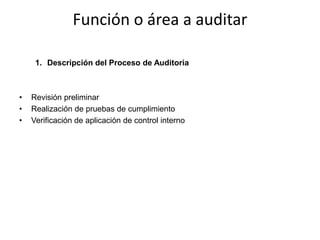 Función o área a auditar

     1. Descripción del Proceso de Auditoria



•   Revisión preliminar
•   Realización de pruebas de cumplimiento
•   Verificación de aplicación de control interno
 