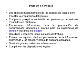 Papeles de trabajo

• Los objetivos fundamentales de los papeles de trabajo son:
  Facilitar la preparación del informe.
• Comprobar y explicar en detalle las opiniones y conclusiones
  resumidas en el informe.
• Proporcionar      información    para  la preparación      de
  declaraciones tributarias e informe para los organismos de
  control y vigilancia del estado.
• Coordinar y organizar todas las fases del trabajo.
• Proveer un registro histórico permanente de la información
  examinada y los procedimientos de auditoria aplicados.
• Servir de guía en revisiones subsecuentes.
• Cumplir con las disposiciones legales.
 