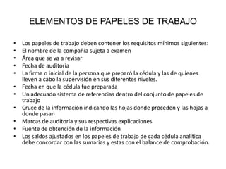 ELEMENTOS DE PAPELES DE TRABAJO

•   Los papeles de trabajo deben contener los requisitos mínimos siguientes:
•   El nombre de la compañía sujeta a examen
•   Área que se va a revisar
•   Fecha de auditoria
•   La firma o inicial de la persona que preparó la cédula y las de quienes
    lleven a cabo la supervisión en sus diferentes niveles.
•   Fecha en que la cédula fue preparada
•   Un adecuado sistema de referencias dentro del conjunto de papeles de
    trabajo
•   Cruce de la información indicando las hojas donde proceden y las hojas a
    donde pasan
•   Marcas de auditoria y sus respectivas explicaciones
•   Fuente de obtención de la información
•   Los saldos ajustados en los papeles de trabajo de cada cédula analítica
    debe concordar con las sumarias y estas con el balance de comprobación.
 