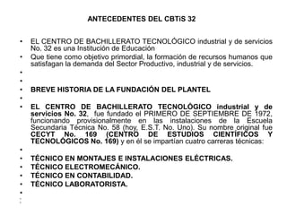 ANTECEDENTES DEL CBTiS 32


•   EL CENTRO DE BACHILLERATO TECNOLÓGICO industrial y de servicios
    No. 32 es una Institución de Educación
•   Que tiene como objetivo primordial, la formación de recursos humanos que
    satisfagan la demanda del Sector Productivo, industrial y de servicios.
•
•
•   BREVE HISTORIA DE LA FUNDACIÓN DEL PLANTEL
•
•   EL CENTRO DE BACHILLERATO TECNOLÓGICO industrial y de
    servicios No. 32, fue fundado el PRIMERO DE SEPTIEMBRE DE 1972,
    funcionando provisionalmente en las instalaciones de la Escuela
    Secundaria Técnica No. 58 (hoy, E.S.T. No. Uno). Su nombre original fue
    CECYT No. 169 (CENTRO DE ESTUDIOS CIENTÍFICOS Y
    TECNOLÓGICOS No. 169) y en él se impartían cuatro carreras técnicas:
•
•   TÉCNICO EN MONTAJES E INSTALACIONES ELÉCTRICAS.
•   TÉCNICO ELECTROMECÁNICO.
•   TÉCNICO EN CONTABILIDAD.
•   TÉCNICO LABORATORISTA.
•
•
•
 