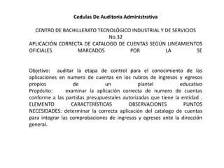 Cedulas De Auditoria Administrativa

  CENTRO DE BACHILLERATO TECNOLÓGICO INDUSTRIAL Y DE SERVICIOS
                             No.32
APLICACIÓN CORRECTA DE CATALOGO DE CUENTAS SEGÚN LINEAMIENTOS
OFICIALES        MARCADOS           POR           LA           SE


Objetivo: auditar la etapa de control para el conocimiento de las
aplicaciones en numero de cuentas en los rubros de ingresos y egresos
propios             de          un            plantel          educativo
Propósito:      examinar la aplicación correcta de numero de cuentas
conforme a las partidas presupuestales autorizadas que tiene la entidad .
ELEMENTO           CARACTERÍSTICAS       OBSERVACIONES           PUNTOS
NECESIDADES: determinar la correcta aplicación del catalogo de cuentas
para integrar las comprobaciones de ingresos y egresos ante la dirección
general.
 