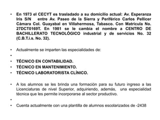 •   En 1973 el CECYT es trasladado a su domicilio actual: Av. Esperanza
    Iris S/N     entre Av. Paseo de la Sierra y Periférico Carlos Pellicer
    Cámara Col. Guayabal en Villahermosa, Tabasco. Con Matricula No.
    27DCT0169T. En 1981 se le cambia el nombre a CENTRO DE
    BACHILLERATO TECNOLÓGICO industrial y de servicios No. 32
    (C.B.T.i.s. No. 32).

•   Actualmente se imparten las especialidades de:
•
•   TÉCNICO EN CONTABILIDAD.
•   TÉCNICO EN MANTENIMIENTO.
•   TÉCNICO LABORATORISTA CLÍNICO.

•   A los alumnos se les brinda una formación para su futuro ingreso a las
    Licenciaturas de nivel Superior, adquiriendo, además, una especialidad
    técnica que les permite incorporarse al sector productivo.
•
•   Cuenta actualmente con una plantilla de alumnos escolarizados de -2438
 