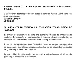 SISTEMA ABIERTO DE EDUCACIÓN TECNOLÓGICA INDUSTRIAL
(S.A.E.T.I.)

El Bachillerato tecnológico que se cursa a partir de Agosto 2000, tiene las
especialidades de:
CONTABILIDAD Y
MECÁNICA


38 AÑOS FORTALECIENDO LA EDUCACIÓN TECNOLÓGICA DE
TABASCO

El primero de septiembre de este año cumplirá 39 años de brindarle a la
sociedad Tabasqueña la oportunidad de integrarse al sector productivo en
las áreas de Contabilidad, Laboratorista Clínico y mantenimiento

Es motivo de orgullo para este Centro Educativo saber que sus egresados
se encuentran cumpliendo responsabilidades en las diferentes instancias
de gobierno y el sector empresarial.

La comunidad de este plantel, se encuentra motivada como el primer día
para seguir ofreciendo sus servicios.
 