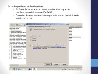 En las Propiedades de las directivas :
• Erróneo: Se mostraran acciones equivocadas o que no
resulten, como inicio de sesión fallido.
• Correcto: Se mostraran acciones que acierten, es decir inicio de
sesión correctos.

 