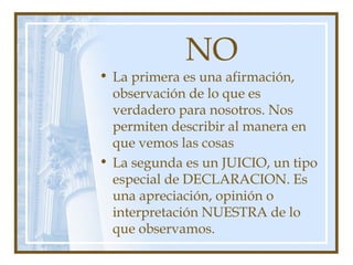 NO
• La primera es una afirmación,
observación de lo que es
verdadero para nosotros. Nos
permiten describir al manera en
que vemos las cosas
• La segunda es un JUICIO, un tipo
especial de DECLARACION. Es
una apreciación, opinión o
interpretación NUESTRA de lo
que observamos.
 