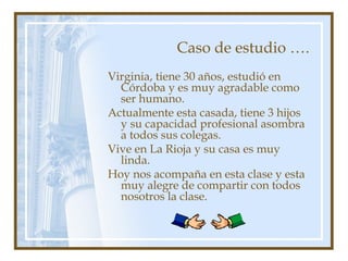 Caso de estudio ….
Virginia, tiene 30 años, estudió en
Córdoba y es muy agradable como
ser humano.
Actualmente esta casada, tiene 3 hijos
y su capacidad profesional asombra
a todos sus colegas.
Vive en La Rioja y su casa es muy
linda.
Hoy nos acompaña en esta clase y esta
muy alegre de compartir con todos
nosotros la clase.
 