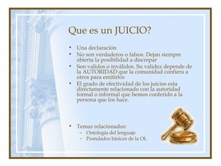 Que es un JUICIO?
• Una declaración
• No son verdaderos o falsos. Dejan siempre
abierta la posibilidad a discrepar
• Son validos o inválidos. Su validez depende de
la AUTORIDAD que la comunidad confiera a
otros para emitirlos
• El grado de efectividad de los juicios esta
directamente relacionado con la autoridad
formal o informal que hemos conferido a la
persona que los hace.
• Temas relacionados:
– Ontología del lenguaje
– Postulados básicos de la OL
 