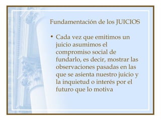 Fundamentación de los JUICIOS
• Cada vez que emitimos un
juicio asumimos el
compromiso social de
fundarlo, es decir, mostrar las
observaciones pasadas en las
que se asienta nuestro juicio y
la inquietud o interés por el
futuro que lo motiva
 