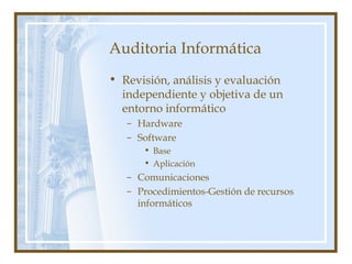 Auditoria Informática
• Revisión, análisis y evaluación
independiente y objetiva de un
entorno informático
– Hardware
– Software
• Base
• Aplicación
– Comunicaciones
– Procedimientos-Gestión de recursos
informáticos
 