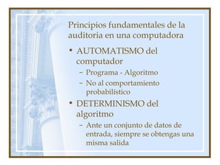 Principios fundamentales de la
auditoria en una computadora
• AUTOMATISMO del
computador
– Programa - Algoritmo
– No al comportamiento
probabilístico
• DETERMINISMO del
algoritmo
– Ante un conjunto de datos de
entrada, siempre se obtengas una
misma salida
 