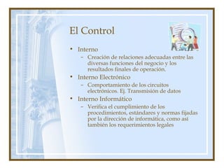 El Control
• Interno
– Creación de relaciones adecuadas entre las
diversas funciones del negocio y los
resultados finales de operación.
• Interno Electrónico
– Comportamiento de los circuitos
electrónicos. Ej. Transmisión de datos
• Interno Informático
– Verifica el cumplimiento de los
procedimientos, estándares y normas fijadas
por la dirección de informática, como así
también los requerimientos legales
 