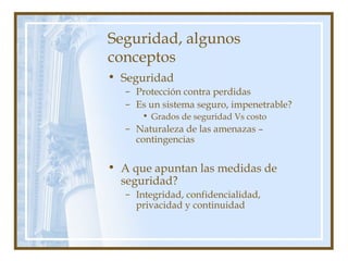 Seguridad, algunos
conceptos
• Seguridad
– Protección contra perdidas
– Es un sistema seguro, impenetrable?
• Grados de seguridad Vs costo
– Naturaleza de las amenazas –
contingencias
• A que apuntan las medidas de
seguridad?
– Integridad, confidencialidad,
privacidad y continuidad
 