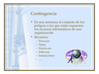 Contingencia
• Es una amenaza al conjunto de los
peligros a los que están expuestos
los recursos informáticos de una
organización
• Recursos:
– Personas
– Datos
– Hardware
– Software
– Instalaciones
– .....
 