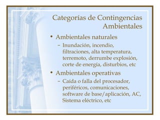Categorías de Contingencias
Ambientales
• Ambientales naturales
– Inundación, incendio,
filtraciones, alta temperatura,
terremoto, derrumbe explosión,
corte de energía, disturbios, etc
• Ambientales operativas
– Caída o falla del procesador,
periféricos, comunicaciones,
software de base/aplicación, AC,
Sistema eléctrico, etc
 