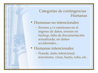 Categorías de contingencias
Humanas
• Humanas no intencionales
– Errores y/o omisiones en el
ingreso de datos, errores en
backup, falta de documentación
actualizada, en daños
accidentales...
• Humanas intencionales
– Fraude, daño intencional,
terrorismo, virus, hurto, robo, etc.
 