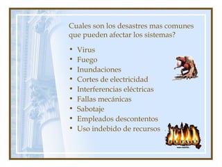 Cuales son los desastres mas comunes
que pueden afectar los sistemas?
• Virus
• Fuego
• Inundaciones
• Cortes de electricidad
• Interferencias eléctricas
• Fallas mecánicas
• Sabotaje
• Empleados descontentos
• Uso indebido de recursos
 