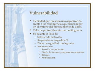 Vulnerabilidad
• Debilidad que presenta una organización
frente a las contingencias que tienen lugar
en el entrono del procesamiento de datos.
• Falta de protección ante una contingencia
• Se da ante la falta de:
– Software de protección
– Responsables a cargo de la SI
– Planes de seguridad, contingencias
– Inadecuada/o:
• Selección y capacitación
• Diseño de sistemas, programación, operación
• Backups
• Auditorias I/E
 