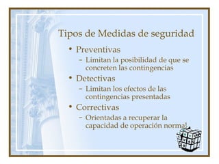 Tipos de Medidas de seguridad
• Preventivas
– Limitan la posibilidad de que se
concreten las contingencias
• Detectivas
– Limitan los efectos de las
contingencias presentadas
• Correctivas
– Orientadas a recuperar la
capacidad de operación normal
 