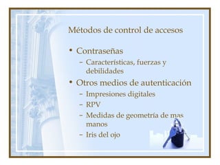 Métodos de control de accesos
• Contraseñas
– Características, fuerzas y
debilidades
• Otros medios de autenticación
– Impresiones digitales
– RPV
– Medidas de geometría de mas
manos
– Iris del ojo
 