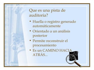 Que es una pista de
auditoria?
• Huella o registro generado
automáticamente
• Orientado a un análisis
posterior
• Permite reconstruir el
procesamiento
• Es un CAMINO HACIA
ATRÁS...
 