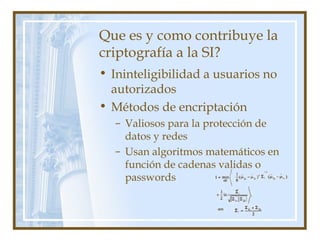 Que es y como contribuye la
criptografía a la SI?
• Ininteligibilidad a usuarios no
autorizados
• Métodos de encriptación
– Valiosos para la protección de
datos y redes
– Usan algoritmos matemáticos en
función de cadenas validas o
passwords
 