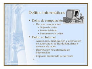 Delitos informáticos
• Delito de computación
– Usa una computadora
• Objeto del delito
• Escena del delito
• Instrumento del delito
• Delito en Internet
– Acceso, uso, modificación y destrucción
no autorizados de Hard/Soft, datos y
recursos de redes
– Distribución no autorizada de
información
– Copia no autorizada de software
– ....
 