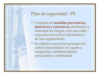 Plan de seguridad - PS
• Conjunto de medidas preventivas,
detectivas y correctivas destinadas a
enfrentar los riesgos a los que están
expuestos los activos informáticos
de una organización
• Su objetivo esencial es proteger los
activos informáticos en cuanto a
integridad, confidencialidad,
privacidad y continuidad
 
