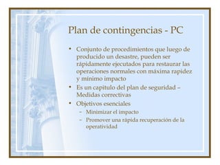 Plan de contingencias - PC
• Conjunto de procedimientos que luego de
producido un desastre, pueden ser
rápidamente ejecutados para restaurar las
operaciones normales con máxima rapidez
y mínimo impacto
• Es un capitulo del plan de seguridad –
Medidas correctivas
• Objetivos esenciales
– Minimizar el impacto
– Promover una rápida recuperación de la
operatividad
 