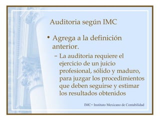 Auditoria según IMC
• Agrega a la definición
anterior.
– La auditoria requiere el
ejercicio de un juicio
profesional, sólido y maduro,
para juzgar los procedimientos
que deben seguirse y estimar
los resultados obtenidos
IMC= Instituto Mexicano de Contabilidad
 