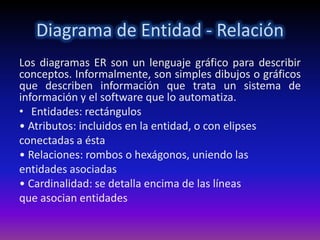 Diagrama de Entidad - Relación
Los diagramas ER son un lenguaje gráfico para describir
conceptos. Informalmente, son simples dibujos o gráficos
que describen información que trata un sistema de
información y el software que lo automatiza.
• Entidades: rectángulos
• Atributos: incluidos en la entidad, o con elipses
conectadas a ésta
• Relaciones: rombos o hexágonos, uniendo las
entidades asociadas
• Cardinalidad: se detalla encima de las líneas
que asocian entidades
 