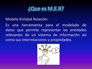 ¿Que es M.E.R?
Modelo Entidad Relación:
Es una herramienta para el modelado de
datos que permite representar las entidades
relevantes de un sistema de información así
como sus interrelaciones y propiedades.
 
